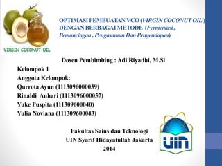 OPTIMASIPEMBUATANVCO(VIRGINCOCONUTOIL)
DENGANBERBAGAIMETODE (Fermentasi,
Pemancingan,PengasamanDanPengendapan)
Dosen Pembimbing : Adi Riyadhi, M.Si
Kelompok 1
Anggota Kelompok:
Qurrota Ayun (1113096000039)
Rinaldi Anhari (1113096000057)
Yuke Puspita (111309600040)
Yulia Noviana (111309600043)
Fakultas Sains dan Teknologi
UIN Syarif Hidayatullah Jakarta
2014
 