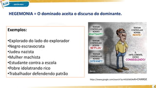 5
Exemplos:
•Explorado do lado do explorador
•Negro escravocrata
•Judeu nazista
•Mulher machista
•Estudante contra a escola
•Pobre idolatrando rico
•Trabalhador defendendo patrão
HEGEMONIA = O dominado aceita o discurso do dominante.
https://www.google.com/search?q=HEGEMONIA+CHARGE
 