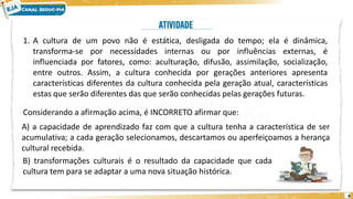 8
1. A cultura de um povo não é estática, desligada do tempo; ela é dinâmica,
transforma-se por necessidades internas ou por influências externas, é
influenciada por fatores, como: aculturação, difusão, assimilação, socialização,
entre outros. Assim, a cultura conhecida por gerações anteriores apresenta
características diferentes da cultura conhecida pela geração atual, características
estas que serão diferentes das que serão conhecidas pelas gerações futuras.
Considerando a afirmação acima, é INCORRETO afirmar que:
A) a capacidade de aprendizado faz com que a cultura tenha a característica de ser
acumulativa; a cada geração selecionamos, descartamos ou aperfeiçoamos a herança
cultural recebida.
B) transformações culturais é o resultado da capacidade que cada
cultura tem para se adaptar a uma nova situação histórica.
 