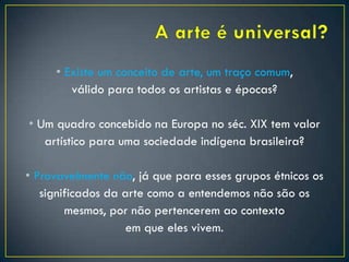• Existe um conceito de arte, um traço comum,
válido para todos os artistas e épocas?
• Um quadro concebido na Europa no séc. XIX tem valor
artístico para uma sociedade indígena brasileira?
• Provavelmente não, já que para esses grupos étnicos os
significados da arte como a entendemos não são os
mesmos, por não pertencerem ao contexto
em que eles vivem.
 