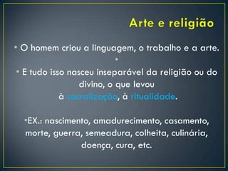 • O homem criou a linguagem, o trabalho e a arte.
•
• E tudo isso nasceu inseparável da religião ou do
divino, o que levou
à sacralização, à ritualidade.
•EX.: nascimento, amadurecimento, casamento,
morte, guerra, semeadura, colheita, culinária,
doença, cura, etc.
 