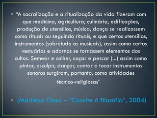 • “A sacralização e a ritualização da vida fizeram com
que medicina, agricultura, culinária, edificações,
produção de utensílios, música, dança se realizassem
como rituais ou seguindo rituais, e que certos utensílios,
instrumentos (sobretudo os musicais), assim como certos
vestuários e adornos se tornassem elementos dos
cultos. Semear e colher, caçar e pescar (...) assim como
pintar, esculpir, dançar, cantar e tocar instrumentos
sonoros surgiram, portanto, como atividades
técnico-religiosas”
• (Marilena Chaui – “Convite à filosofia”, 2004)
 