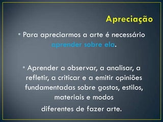 • Para apreciarmos a arte é necessário
aprender sobre ela.
• Aprender a observar, a analisar, a
refletir, a criticar e a emitir opiniões
fundamentadas sobre gostos, estilos,
materiais e modos
diferentes de fazer arte.
 