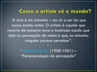 “A arte é um advento – um vir a ser do que
nunca existiu antes. O artista é aquele que
recorta de maneira nova e inusitada aquilo que
está na percepção de todos e que, no entanto,
ninguém parece perceber”.
•
• Merleau-Ponty (1908-1961) –
“Fenomenologia da percepção”
 