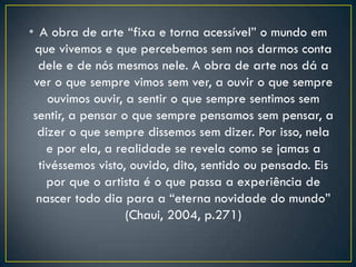 • A obra de arte “fixa e torna acessível” o mundo em
que vivemos e que percebemos sem nos darmos conta
dele e de nós mesmos nele. A obra de arte nos dá a
ver o que sempre vimos sem ver, a ouvir o que sempre
ouvimos ouvir, a sentir o que sempre sentimos sem
sentir, a pensar o que sempre pensamos sem pensar, a
dizer o que sempre dissemos sem dizer. Por isso, nela
e por ela, a realidade se revela como se jamas a
tivéssemos visto, ouvido, dito, sentido ou pensado. Eis
por que o artista é o que passa a experiência de
nascer todo dia para a “eterna novidade do mundo”
(Chaui, 2004, p.271)
 