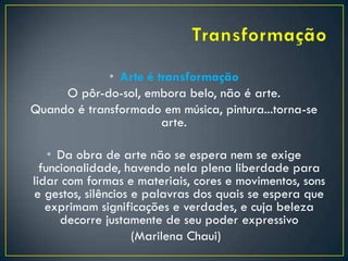 • Arte é transformação
O pôr-do-sol, embora belo, não é arte.
Quando é transformado em música, pintura...torna-se
arte.
• Da obra de arte não se espera nem se exige
funcionalidade, havendo nela plena liberdade para
lidar com formas e materiais, cores e movimentos, sons
e gestos, silêncios e palavras dos quais se espera que
exprimam significações e verdades, e cuja beleza
decorre justamente de seu poder expressivo
(Marilena Chaui)
 