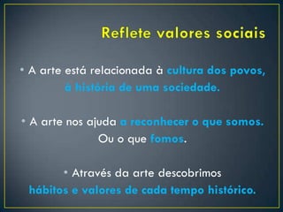 • A arte está relacionada à cultura dos povos,
à história de uma sociedade.
• A arte nos ajuda a reconhecer o que somos.
Ou o que fomos.
• Através da arte descobrimos
hábitos e valores de cada tempo histórico.
 