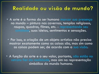 • A arte é a forma do ser humano marcar sua presença
no mundo – pintura nas cavernas, templos religiosos,
roupas, quadros, filmes, etc. - representando seu
cotidiano, suas ideias, sentimentos e sensações.
• Por isso, a criação de um objeto artístico não precisa
mostrar exatamente como as coisas são, mas sim como
as coisas podem ser, de acordo com a sua visão.
• A função da arte e o seu valor, portanto, não estão no
retrato fiel da realidade, mas sim na representação
simbólica do mundo humano.
 
