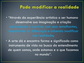 • “Através da experiência artística o ser humano
desenvolve sua imaginação e criação
aprendendo a conviver com seus semelhantes,
respeitando as diferenças e sabendo modificar
sua realidade.
• A arte dá e encontra forma e significado como
instrumento de vida na busca do entendimento
de quem somos, onde estamos e o que fazemos
no mundo”.
 