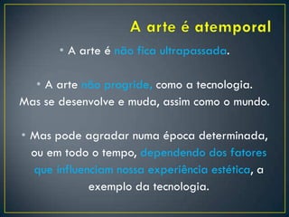 • A arte é não fica ultrapassada.
• A arte não progride, como a tecnologia.
Mas se desenvolve e muda, assim como o mundo.
• Mas pode agradar numa época determinada,
ou em todo o tempo, dependendo dos fatores
que influenciam nossa experiência estética, a
exemplo da tecnologia.
 