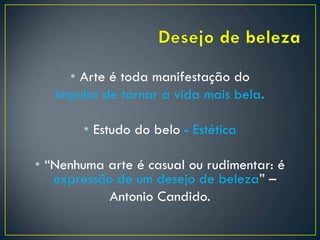 • Arte é toda manifestação do
impulso de tornar a vida mais bela.
• Estudo do belo - Estética
• “Nenhuma arte é casual ou rudimentar: é
expressão de um desejo de beleza” –
Antonio Candido.
 
