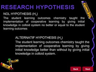 RESEARCH HYPOTHESIS
NOL HYPOTHESIS (H0)

The student learning outcomes chemistry taught the
implementation of cooperative learning by giving initial
knowledge in colloid system no better or equal to the student
learning outcomes

µ1 = µ 2

ALTERNATIF HYPOTHESIS (Ha)
The student learning outcomes chemistry taught the
implementation of cooperative learning by giving
initial knowledge better than without by giving initial
knowledge in colloid system.

µ1 ≠ µ 2

Back

Next

 