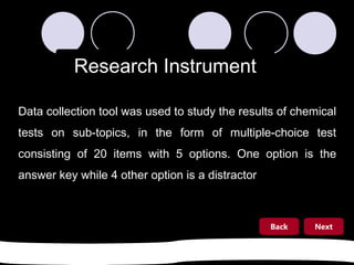 Research Instrument
Data collection tool was used to study the results of chemical
tests on sub-topics, in the form of multiple-choice test
consisting of 20 items with 5 options. One option is the
answer key while 4 other option is a distractor

Back

Next

 