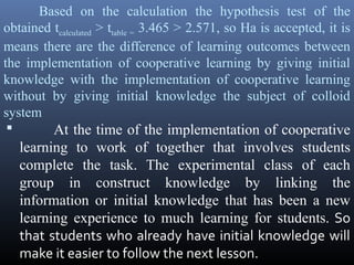 Based on the calculation the hypothesis test of the
obtained tcalculated > ttable = 3.465 > 2.571, so Ha is accepted, it is
means there are the difference of learning outcomes between
the implementation of cooperative learning by giving initial
knowledge with the implementation of cooperative learning
without by giving initial knowledge the subject of colloid
system

At the time of the implementation of cooperative

learning to work of together that involves students
complete the task. The experimental class of each
group in construct knowledge by linking the
information or initial knowledge that has been a new
learning experience to much learning for students. So
that students who already have initial knowledge will
make it easier to follow the next lesson.

 