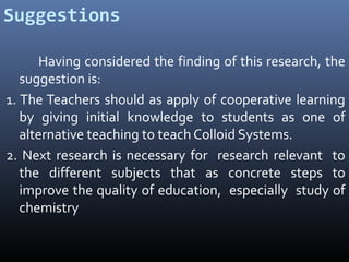 Suggestions
Having considered the finding of this research, the
suggestion is:
1. The Teachers should as apply of cooperative learning
by giving initial knowledge to students as one of
alternative teaching to teach Colloid Systems.
2. Next research is necessary for research relevant to
the different subjects that as concrete steps to
improve the quality of education, especially study of
chemistry

 
