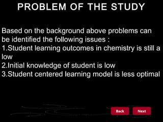 PROBLEM OF THE STUDY
Based on the background above problems can
be identified the following issues :
1.Student learning outcomes in chemistry is still a
low
2.Initial knowledge of student is low
3.Student centered learning model is less optimal

Back

Next

 