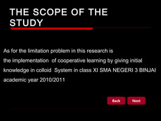 THE SCOPE OF THE
STUDY
As for the limitation problem in this research is
the implementation of cooperative learning by giving initial
knowledge in colloid System in class XI SMA NEGERI 3 BINJAI
academic year 2010/2011

Back

Next

 