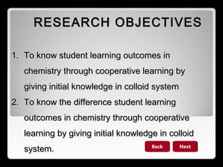 RESEARCH OBJECTIVES
1. To know student learning outcomes in
chemistry through cooperative learning by
giving initial knowledge in colloid system
2. To know the difference student learning
outcomes in chemistry through cooperative
learning by giving initial knowledge in colloid
system.

Back

Next

 