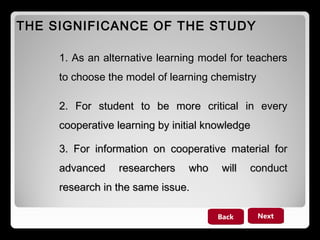 THE SIGNIFICANCE OF THE STUDY
1. As an alternative learning model for teachers
to choose the model of learning chemistry
2. For student to be more critical in every
cooperative learning by initial knowledge
3. For information on cooperative material for
advanced

researchers

who

will

conduct

research in the same issue.
Back

Next

 