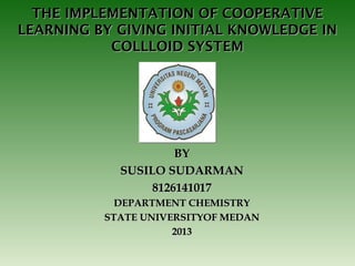 THE IMPLEMENTATION OF COOPERATIVE
LEARNING BY GIVING INITIAL KNOWLEDGE IN
COLLLOID SYSTEM

BY
SUSILO SUDARMAN
8126141017
DEPARTMENT CHEMISTRY
STATE UNIVERSITYOF MEDAN
2013

 