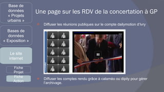 Une page sur les RDV de la concertation à GP Diffuser les réunions publiques sur le compte dailymotion d’Ivry Diffuser les comptes rendu grâce à calaméo ou dipity pour gérer l’archivage. Base de données « Projets urbains » Bases de données « Exposition » Le site internet Fiche Projet Fiche Action 