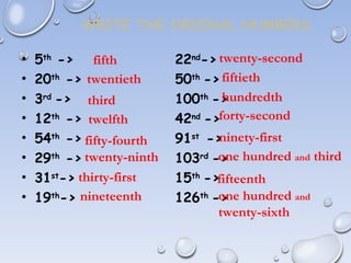WRITE THE ORDINAL NUMBERS
• 5th
-> 22nd
->
• 20th
-> 50th
->
• 3rd
-> 100th
->
• 12th
-> 42nd
->
• 54th
-> 91st
->
• 29th
-> 103rd
->
• 31st
-> 15th
->
• 19th
-> 126th
->
fifth
twentieth
third
twelfth
fifty-fourth
twenty-ninth
thirty-first
nineteenth
twenty-second
fiftieth
hundredth
forty-second
ninety-first
one hundred and third
fifteenth
one hundred and
twenty-sixth
 