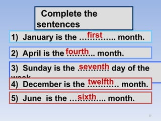 13
Complete the
Complete the
sentences
sentences
1) January is the ………….. month.
1) January is the ………….. month.
2) April is the ……….. month.
2) April is the ……….. month.
3) Sunday is the ………… day of the
3) Sunday is the ………… day of the
week.
week.
4) December is the ………… month.
4) December is the ………… month.
5) June is the ………….. month.
5) June is the ………….. month.
first
fourth
seventh
twelfth
sixth
 