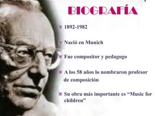 BIOGRAFÍA
1892-1982

Nació en Munich

Fue compositor y pedagogo

A los 58 años lo nombraron profesor
de composición

Su obra más importante es “Music for
children”
 