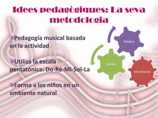 Idees pedagògiques: La seva
         metodologia
 Pedagogía musical basada               Palabra
en la actividad

 Utiliza la escala             Sonido
pentatónica: Do-Re-Mi-Sol-La                  Movimiento



 Forma a los niños en un
ambiente natural
 