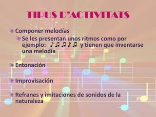 TIPUS D’ACTIVITATS
Componer melodías
  Se les presentan unos ritmos como por
  ejemplo: ♪ ♫ ♫ ♪ ♫ y tienen que inventarse
  una melodía

Entonación

Improvisación

Refranes y imitaciones de sonidos de la
naturaleza
 