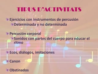 TIPUS D’ACTIVITATS
Ejercicios con instrumentos de percusión
   Determinada y no determinada

Percusión corporal
  Sonidos con partes del cuerpo para educar el
  ritmo

Ecos, diálogos, imitaciones

Canon

Obstinados
 