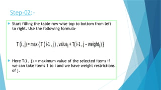 Step-02:-
 Start filling the table row wise top to bottom from left
to right. Use the following formula-
 Here T(i , j) = maximum value of the selected items if
we can take items 1 to i and we have weight restrictions
of j.
 