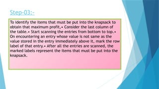 Step-03:-
To identify the items that must be put into the knapsack to
obtain that maximum profit,• Consider the last column of
the table.• Start scanning the entries from bottom to top.•
On encountering an entry whose value is not same as the
value stored in the entry immediately above it, mark the row
label of that entry.• After all the entries are scanned, the
marked labels represent the items that must be put into the
knapsack.
 