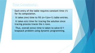 Time Complexity:-
 Each entry of the table requires constant time (1)
for its computation.
 It takes (nw) time to fill (n+1)(w+1) table entries.
 It takes e(n) time for tracing the solution since
tracing process traces the n rows.
 Thus, overall e(nw) time is taken to solve 0/1
knapsack problem using dynamic programming.
 