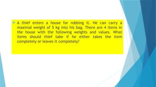  A thief enters a house for robbing it. He can carry a
maximal weight of 5 kg into his bag. There are 4 items in
the house with the following weights and values. What
items should thief take if he either takes the item
completely or leaves it completely?
 
