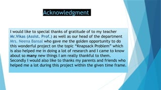 Acknowledgment
I would like to special thanks of gratitude of to my teacher
Mr.Vikas (Assist. Prof.) as well as our head of the department
Mrs. Neena Bansal who gave me the golden opportunity to do
this wonderful project on the topic “Knapsack Problem” which
is also helped me in doing a lot of research and I came to know
about so many new things I am really thankful to them.
Secondly I would also like to thanks my parents and friends who
helped me a lot during this project within the given time frame.
 