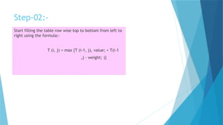 Step-02:-
Start filling the table row wise top to bottom from left to
right using the formula:-
T (i, j) = max {T (i-1, j), value; + T(i-1
,j - weight; )}
 