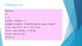 Finding I(1,5):-
We have,
i=1
j = 5
(value); = (value)1 = 3
(weight); (weight) = 2 Substituting the values, we get-T
(1,5) = max { T(1-1, 5), 3 + T(1-1, 5-2)
T(1,5) = max { T(0,5), 3 + T(0,3)}
T(1,5) = max {0, 3+0}
T(1,5) = 3
 