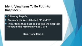 Identifying Items To Be Put Into
Knapsack:-
 Following Step-04,
 We mark the rows labelled "1" and "2".
 Thus, items that must be put into the knapsack
to obtain the maximum value 7 are
Item-1 and Item-2
 