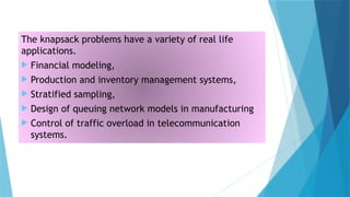 The knapsack problems have a variety of real life
applications.
 Financial modeling,
 Production and inventory management systems,
 Stratified sampling,
 Design of queuing network models in manufacturing
 Control of traffic overload in telecommunication
systems.
 
