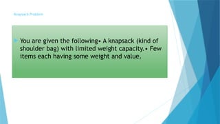 Knapsack Problem
 You are given the following• A knapsack (kind of
shoulder bag) with limited weight capacity.• Few
items each having some weight and value.
 