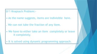 0/1 Knapsack Problem:-
• As the name suggests, items are indivisible here.
. We can not take the fraction of any item.
• We have to either take an item completely or leave
it completely.
• It is solved using dynamic programming approach.
 