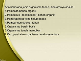 Ada beberapa jenis organisme tanah, diantaranya adalah:
1.Pemecah bahan organik
2.Pembusuk (decomposer) bahan organik
3.Pengikat hara yang hidup bebas
4.Pembangun struktur tanah
5.Organisme bersimbosis
6.Organisme tanah merugikan
7.Occupant atau organisme tanah sementara
 