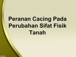 Peranan Cacing Pada
Perubahan Sifat Fisik
Tanah
 