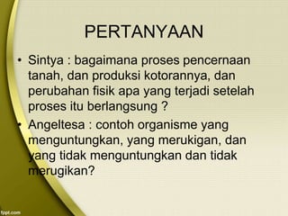 PERTANYAAN
• Sintya : bagaimana proses pencernaan
tanah, dan produksi kotorannya, dan
perubahan fisik apa yang terjadi setelah
proses itu berlangsung ?
• Angeltesa : contoh organisme yang
menguntungkan, yang merukigan, dan
yang tidak menguntungkan dan tidak
merugikan?
 