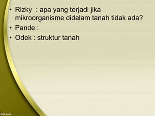 • Rizky : apa yang terjadi jika
mikroorganisme didalam tanah tidak ada?
• Pande :
• Odek : struktur tanah
 