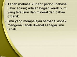 • Tanah (bahasa Yunani: pedon; bahasa
Latin: solum) adalah bagian kerak bumi
yang tersusun dari mineral dan bahan
organik.
• Ilmu yang mempelajari berbagai aspek
mengenai tanah dikenal sebagai ilmu
tanah.
 