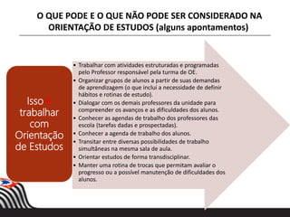 • Trabalhar com atividades estruturadas e programadas
pelo Professor responsável pela turma de OE.
• Organizar grupos de alunos a partir de suas demandas
de aprendizagem (o que inclui a necessidade de definir
hábitos e rotinas de estudo).
• Dialogar com os demais professores da unidade para
compreender os avanços e as dificuldades dos alunos.
• Conhecer as agendas de trabalho dos professores das
escola (tarefas dadas e prospectadas).
• Conhecer a agenda de trabalho dos alunos.
• Transitar entre diversas possibilidades de trabalho
simultâneas na mesma sala de aula.
• Orientar estudos de forma transdisciplinar.
• Manter uma rotina de trocas que permitam avaliar o
progresso ou a possível manutenção de dificuldades dos
alunos.
Isso é
trabalhar
com
Orientação
de Estudos
O QUE PODE E O QUE NÃO PODE SER CONSIDERADO NA
ORIENTAÇÃO DE ESTUDOS (alguns apontamentos)
 