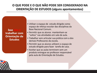 • Utilizar o espaço de estudo dirigido como
espaço de reforço escolar das disciplinas da
Base Nacional Comum.
• Permitir que os alunos mantenham-se
"soltos" nas atividades em sala de aula.
• Trabalhar sem articular sua prática com a dos
demais Professores da escola.
• Permitir que os alunos utilizem o espaço de
estudo dirigido para fazer tarefa de casa.
• Aceitar que as aulas terminem sem um
produto entregue ao professor responsável
pela aula de Orientação de Estudos.
Isso não é
trabalhar com
Orientação de
Estudos
O QUE PODE E O QUE NÃO PODE SER CONSIDERADO NA
ORIENTAÇÃO DE ESTUDOS (alguns apontamentos)
 