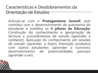 Características e Desdobramentos da
Orientação de Estudos
Articula-se com o Protagonismo Juvenil, pois
contribui com o desenvolvimento da autonomia do
estudante e mobiliza os 4 pilares da Educação:
Construção do conhecimento e apropriação de
técnicas e procedimentos de estudo (aprender a
conhecer); Aplicação do conhecimento em sessões
de estudo (aprender a fazer); Interação produtiva
com outros estudantes (aprender a conviver);
desenvolvimento de potencialidades pessoais
(aprender a ser).
 